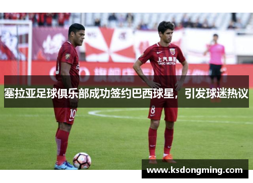塞拉亚足球俱乐部成功签约巴西球星，引发球迷热议