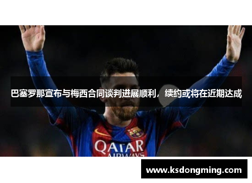 巴塞罗那宣布与梅西合同谈判进展顺利，续约或将在近期达成
